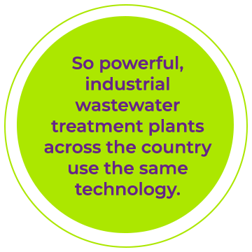 So powerful, industrial wastewater treatment plants across the country use the same technology.